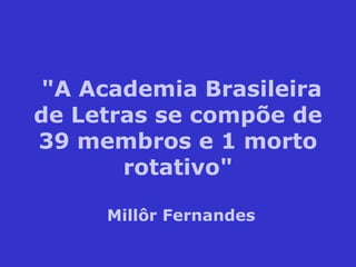 "A Academia Brasileira de Letras se compõe de 39 membros e 1 morto rotativo" Millôr Fernandes 