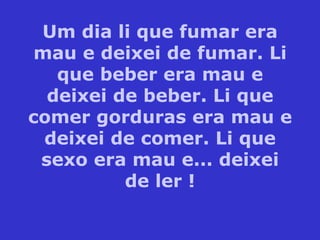 Um dia li que fumar era mau e deixei de fumar. Li que beber era mau e deixei de beber. Li que comer gorduras era mau e deixei de comer. Li que sexo era mau e... deixei de ler ! 