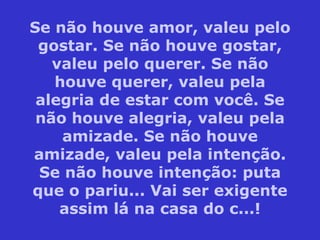 Se não houve amor, valeu pelo gostar. Se não houve gostar, valeu pelo querer. Se não houve querer, valeu pela alegria de estar com você. Se não houve alegria, valeu pela amizade. Se não houve amizade, valeu pela intenção. Se não houve intenção: puta que o pariu... Vai ser exigente assim lá na casa do c...! 