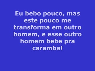 Eu bebo pouco, mas este pouco me transforma em outro homem, e esse outro homem bebe pra caramba! 