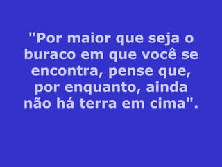"Por maior que seja o buraco em que você se encontra, pense que, por enquanto, ainda não há terra em cima". 