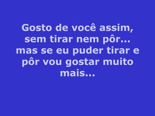 Gosto de você assim, sem tirar nem pôr... mas se eu puder tirar e pôr vou gostar muito mais... 
