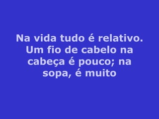 Na vida tudo é relativo. Um fio de cabelo na cabeça é pouco; na sopa, é muito 