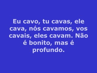 Eu cavo, tu cavas, ele cava, nós cavamos, vos cavais, eles cavam. Não é bonito, mas é profundo. 