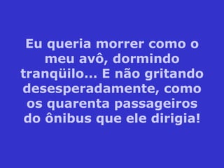 Eu queria morrer como o meu avô, dormindo tranqüilo... E não gritando desesperadamente, como os quarenta passageiros do ônibus que ele dirigia! 
