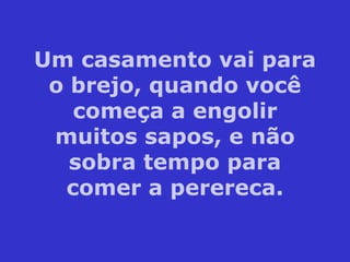 Um casamento vai para o brejo, quando você começa a engolir muitos sapos, e não sobra tempo para comer a perereca. 