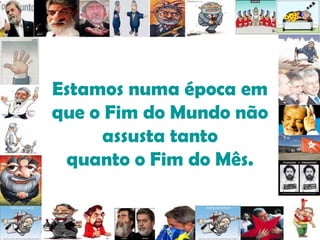 Estamos numa época em que o Fim do Mundo não assusta tanto quanto o Fim do Mês. 