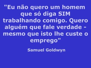 "Eu não quero um homem
que só diga SIM
trabalhando comigo. Quero
alguém que fale verdade -
mesmo que isto lhe custe o
emprego"
Samuel Goldwyn
 