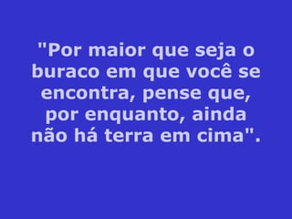 "Por maior que seja o
buraco em que você se
encontra, pense que,
por enquanto, ainda
não há terra em cima".
 