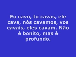 Eu cavo, tu cavas, ele
cava, nós cavamos, vos
cavais, eles cavam. Não
é bonito, mas é
profundo.
 