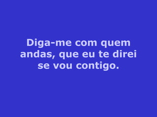 Diga-me com quem
andas, que eu te direi
se vou contigo.
 