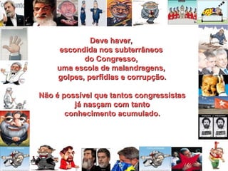 Deve haver,Deve haver,
escondida nos subterrâneosescondida nos subterrâneos
do Congresso,do Congresso,
uma escola de malandragens,uma escola de malandragens,
golpes, perfídias e corrupção.golpes, perfídias e corrupção.
Não é possível que tantos congressistasNão é possível que tantos congressistas
já nasçam com tantojá nasçam com tanto
conhecimento acumulado.conhecimento acumulado.
 