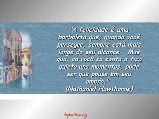 "A felicidade é uma"A felicidade é uma
borboleta que, quando vocêborboleta que, quando você
persegue, sempre está maispersegue, sempre está mais
longe do seu alcance.  Maslonge do seu alcance.  Mas
que, se você se senta e ficaque, se você se senta e fica
quieto uns momentos, podequieto uns momentos, pode
ser que pouse em seuser que pouse em seu
ombro." ombro." 
(Nathaniel Hawthorne)(Nathaniel Hawthorne)
 