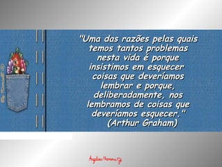 "Uma das razões pelas quais"Uma das razões pelas quais
temos tantos problemastemos tantos problemas
nesta vida é porquenesta vida é porque
insistimos em esquecerinsistimos em esquecer
coisas que deveríamoscoisas que deveríamos
lembrar e porque,lembrar e porque,
deliberadamente, nosdeliberadamente, nos
lembramos de coisas quelembramos de coisas que
deveríamos esquecer."deveríamos esquecer."
  (  (Arthur Graham)Arthur Graham)
 