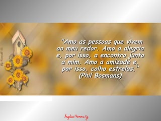   "Amo as pessoas que vivem"Amo as pessoas que vivem
ao meu redor. Amo a alegriaao meu redor. Amo a alegria
e, por isso, a encontro juntoe, por isso, a encontro junto
a mim. Amo a amizade e,a mim. Amo a amizade e,
por isso, colho estrelas.“por isso, colho estrelas.“
(Phil Bosmans)(Phil Bosmans)
 