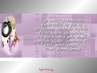 "Se estás ajudando na"Se estás ajudando na
expectativa de que teexpectativa de que te
agradeçam, deixa de fazê-lo.agradeçam, deixa de fazê-lo.
Evita, assim, decepções.Evita, assim, decepções.
Se o que fazes é pelo simplesSe o que fazes é pelo simples
gosto de ajudar, continua. Jágosto de ajudar, continua. Já
estás sendo pago.“estás sendo pago.“
  (Prof. Hermógenes)(Prof. Hermógenes)
 