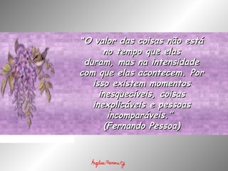 ""O valor das coisas não estáO valor das coisas não está
no tempo que elasno tempo que elas
duram, mas na intensidadeduram, mas na intensidade
com que elas acontecem. Porcom que elas acontecem. Por
isso existem momentosisso existem momentos
inesquecíveis, coisasinesquecíveis, coisas
inexplicáveis e pessoasinexplicáveis e pessoas
incomparáveis.” incomparáveis.” 
(Fernando Pessoa)(Fernando Pessoa)
 
