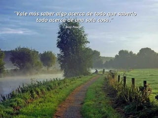 "Vale más saber algo acerca de todo que saberlo todo acerca de una sola cosa."  Blas Pascal   
