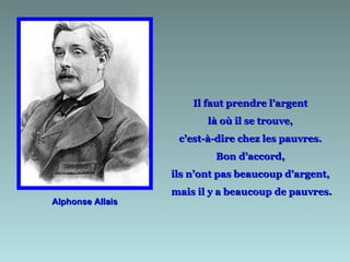 Il faut prendre l’argent
                         là où il se trouve,
                   c’est-à-dire chez les pauvres.
                           Bon d’accord,
                  ils n’ont pas beaucoup d’argent,
                  mais il y a beaucoup de pauvres.
Alphonse Allais
 