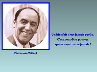 Un bienfait n'est jamais perdu.
                           C'est peut-être pour ça
                         qu'on n'en trouve jamais !


Pierre-Jean Vaillard
 