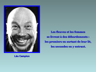 Les fleuves et les femmes
               se livrent à des débordements :
              les premiers en sortant de leur lit,
                  les secondes en y entrant.


Léo Campion
 