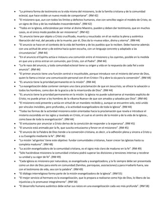 “La primera forma de testimonio es la vida misma del misionero, la de la familia cristiana y de la comunidad
eclesial, que hace visible un nuevo modo de comportarse”. (RM 42)
“El misionero que, aun con todos los límites y defectos humanos, vive con sencillez según el modelo de Cristo, es
un signo de Dios y de las realidades trascendentales”. (RM 42)
“Todos en la Iglesia, esforzándose por imitar al divino Maestro, pueden y deben dar testimonio, que en muchos
casos, es el único modo posible de ser misioneros”. (RM 42)
“EL anuncio tiene por objeto a Cristo crucificado, muerto y resucitado: en él se realiza la plena y auténtica
liberación del mal, del pecado y de la muerte; por él, Dios da la «nueva vida», divina y eterna”. (RM 44)
“El anuncio se hace en el contexto de la vida del hombre y de los pueblos que lo reciben. Debe hacerse además
con una actitud de amor y de estima hacia quien escucha, con un lenguaje concreto y adaptado a las
circunstancias”. (RM 44)
“En el anuncio el Espíritu actúa e instaura una comunión entre el misionero y los oyentes, posible en la medida
en que uno y otros entran en comunión, por Cristo, con el Padre”. (RM 44)
“La fe nace del anuncio, y toda comunidad eclesial tiene su origen y vida en la respuesta de cada fiel a este
anuncio”. (RM 44)
“El primer anuncio tiene una función central e insustituible, porque introduce «en el misterio del amor de Dios,
quien lo llama a iniciar una comunicación personal con él en Cristo» 73 y abre la vía para la conversión”. (RM 44)
“EL anuncio tiene la prioridad permanente en la misión”. (RM 44)
“La evangelización debe contener siempre una clara proclamación de que en Jesucristo, se ofrece la salvación a
todos los hombres, como don de la gracia y de la misericordia de Dios”. (RM 44)
“EL anuncio tiene la prioridad permanente en la misión: la Iglesia no puede substraerse al mandato explícito de
Cristo; no puede privar a los hombres de la «Buena Nueva» de que son amados y salvados por Dios”. (RM 44)
“El misionero está presente y actúa en virtud de un mandato recibido y, aunque se encuentre solo, está unido
por vínculos invisibles, pero profundos, a la actividad evangelizadora de toda la Iglesia”. (RM 44)
“Todas las formas de la actividad misionera están orientadas hacia la proclamación que revela e introduce el
misterio escondido en los siglos y revelado en Cristo, el cual es el centro de la misión y de la vida de la Iglesia ,
como base de toda la evangelización”. (RM 44)
“El entusiasmo por anunciar a Cristo deriva de la convicción de responder a la esperanza”. (RM 45)
“El anuncio está animado por la fe, que suscita entusiasmo y fervor en el misionero”. (RM 45)
“El anuncio de la Palabra de Dios tiende a la conversión cristiana, es decir, a la adhesión plena y sincera a Cristo y
a su Evangelio mediante la fe”. (RM 46)
“La misión ‘ad gentes' tiene este objetivo: fundar comunidades cristianas, hacer crecer las Iglesias hasta su
completa madurez”. (RM 48)
“La acción evangelizadora de la comunidad cristiana, es el signo más claro de madurez en la fe”. (RM 49)
“Sólo haciéndose misionera la comunidad cristiana podrá superar las divisiones y tensiones internas y recobrar
su unidad y su vigor de fe”. (RM 49)
“Cada Iglesia es misionera por naturaleza, es evangelizada y evangelizadora, y la fe siempre debe ser presentada
como un don de Dios para vivirlo en comunidad (familias, parroquias, asociaciones) y para irradiarlo fuera, sea
con el testimonio de vida, sea con la palabra”. (RM 49)
“El diálogo interreligioso forma parte de la misión evangelizadora de la Iglesia”. (RM 55)
“El mejor servicio al hermano es la evangelización, que lo prepara a realizarse como hijo de Dios, lo libera de las
injusticias y lo promueve integralmente”. (RM 58)
“El desarrollo humano auténtico debe echar sus raíces en una evangelización cada vez más profunda”. (RM 58)
 