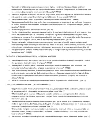 “La misión de la Iglesia no es actuar directamente en el plano económico, técnico, político o contribuir
materialmente al desarrollo, sino que consiste esencialmente en ofrecer a los pueblos no un «tener más», sino
un «ser más», despertando las conciencias con el Evangelio”. (RM 58)
“La misión ‘ad gentes' se despliega aun hoy día, mayormente, en aquellas regiones del Sur del mundo donde es
más urgente la acción para el desarrollo integral y la liberación de toda opresión”. (RM 58)
“La actividad misionera lleva a los pobres luz y aliento para un verdadero desarrollo". (RM 59)
“La nueva evangelización debe crear en los ricos, entre otras cosas, la conciencia de que ha llegado el momento
de hacerse realmente hermanos de los pobres en la común conversión hacia el «desarrollo integral», abierto al
Absoluto”. (RM 59)
“El amor es y sigue siendo la fuerza de la misión”. (RM 60)
“Son las «obras de caridad» las que atestiguan el espíritu de toda la actividad misionera: El amor, que es y sigue
siendo la fuerza de la misión, y es también «el único criterio según el cual todo debe hacerse y no hacerse,
cambiarse y no cambiarse. Es el principio que debe dirigir toda acción y el fin al que debe tender. Actuando con
caridad o inspirados por la caridad, nada es disconforme y todo es bueno»". (RM 60)
“Damos gracias a los misioneros quienes, con su presencia amorosa y su humilde servicio, trabajan por el
desarrollo integral de la persona y de la sociedad por medio de escuelas, centros sanitarios, leproserías, casas de
asistencia para minusválidos y ancianos, iniciativas para la promoción de la mujer y otras similares”. (RM 60)
“Los pobres son los primeros destinatarios de la misión y su evangelización es por excelencia señal y prueba de
la misión de Jesús”. (RM 60)
CAPITULO VI: RESPONSABLES Y AGENTES DE LA PASTORAL MISIONERA
“La Iglesia es misionera por su propia naturaleza ya que el mandato de Cristo no es algo contingente y externo,
sino que alcanza al corazón mismo de la Iglesia”. (RM 62)
“Me he puesto en marcha por los caminos del mundo «para anunciar el Evangelio, para “confirmar a los
hermanos” en la, fe, para consolar a la Iglesia, para encontrar al hombre”. (RM 63)
“Que los misioneros y misioneras, que han consagrado toda la vida para dar testimonio del Resucitado entre las
gentes, no se dejen atemorizar por dudas, incomprensiones, rechazos, persecuciones. Aviven la gracia de su
carisma específico y emprendan de nuevo con valentía su camino, prefiriendo los lugares más humildes y
difíciles”. (RM 66)
“Entre los laicos que se hacen evangelizadores se encuentran en primera línea los catequistas”. (RM 73)
CAPITULO VII: LA COOPERACION EN LA ACTIVIDAD MISIONERA
“La participación en la misión universal no se reduce, pues, a algunas actividades particulares, sino que es signo
de la madurez de la fe y de una vida cristiana que produce frutos”. (RM 77)
“Miembros de la Iglesia en virtud del bautismo, todos los cristianos son corresponsables de la actividad
misionera. La participación de las comunidades y de cada fiel en este derecho-deber se llama «cooperación
misionera»”. (RM 77)
“La oración debe acompañar el camino de los misioneros, para que el anuncio de la Palabra resulte eficaz por
medio de la gracia divina. San Pablo, en sus Cartas, pide a menudo a los fieles que recen por él, para que pueda
anunciar el Evangelio con confianza y franqueza”. (RM 78)
“El anuncio del Evangelio requiere anunciadores, la mies necesita obreros, la misión se hace, sobre todo, con
hombres y mujeres consagrados de por vida a la obra del Evangelio, dispuestos a ir por todo el mundo para
llevar la salvación”. (RM 79)
“Las misiones no piden solamente ayuda, sino compartir el anuncio y la caridad para con los pobres”. (RM 81)
 