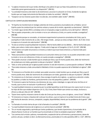 “La Iglesia misionera da lo que recibe; distribuye a los pobres lo que sus hijos más pudientes en recursos
materiales ponen generosamente a su disposición”. (RM 81)
“La actividad misionera ante todo ha de testimoniar y anunciar la salvación en Cristo, fundando las Iglesias
locales que son luego instrumento de liberación en todos los sentidos”. (RM 83)
“Cooperar con las misiones quiere decir no sólo dar, sino también saber recibir”. (RM 85)
CAPITULO VIII: ESPIRITUALIDAD MISIONERA
“El Espíritu los transformará en testigos valientes de Cristo y preclaros anunciadores de su Palabra: será el
Espíritu quien los conducirá por los caminos arduos y nuevos de la misión, siguiendo sus decisiones”. (RM 87)
“La misión sigue siendo difícil y compleja como en el pasado y exige la valentía y la luz del Espíritu”. (RM 87)
“No se puede comprender y vivir la misión si no es con referencia a Cristo, en cuanto enviado a evangelizar”.
(RM 88)
“Precisamente porque es «enviado», el misionero experimenta la presencia consoladora de Cristo, que lo
acompaña en todo momento de su vida. «No tengas miedo... porque yo estoy contigo» (Hech. 18, 9-10). Cristo
lo espera en el corazón de cada hombre”. (RM 88)
“A esto se orienta la espiritualidad del misionero: «Me he hecho débil con los débiles ... Me he hecho todo para
todos, para salvar a toda costa a algunos. Y todo esto lo hago por el Evangelio» (1 Cor 9, 22-23)”. (RM 88)
“Al misionero se le pide renunciarse a sí mismo y a todo lo que tuvo hasta entonces y a hacerse todo para
todos”. (RM 88)
“Nota esencial de la espiritualidad misionera es la comunión íntima con Cristo: no se puede comprender y vivir
la misión si no es con referencia a Cristo, en cuanto enviado a evangelizar”. (RM 88)
“Para poder anunciar a todo hombre que es amado por Dios y que él mismo puede amar, debe dar testimonio
de caridad para con todos, gastando la vida por el prójimo”. (RM 89)
“Sólo un amor profundo por la Iglesia puede sostener el celo del misionero; su preocupación cotidiana”. (RM 89)
“Para todo misionero y toda comunidad la fidelidad a Cristo no puede separarse de la fidelidad a la Iglesia”. (RM
89)
“El misionero es el hombre de la caridad: para poder anunciar a todo hombre que es amado por Dios y que él
mismo puede amar, debe dar testimonio de caridad para con todos, gastando la vida por el prójimo”. (RM 89)
“EL misionero es el «hermano universal»; lleva consigo el espíritu de la Iglesia , su apertura y atención a todos
los pueblos y a todos los hombres, particularmente a los más pequeños y pobres”. (RM 89)
“El misionero supera las fronteras y las divisiones de raza, casta e ideología: es signo del amor de Dios en el
mundo, que es amor sin exclusión ni preferencia”. (RM 89)
“La espiritualidad misionera se caracteriza por la caridad apostólica; la de Cristo que vino «para reunir en uno a
los hijos de Dios que estaban dispersos» (Jn 11, 52); Cristo, Buen Pastor que conoce sus ovejas, las busca y
ofrece su vida por ellas (Jn 10)”. (RM 89)
“Quien tiene espíritu misionero siente el ardor de Cristo por las almas y ama a la Iglesia , como Cristo”. (RM 89)
“El misionero se mueve a impulsos del «celo por las almas», que se inspira en la caridad misma de Cristo y que
está hecha de atención, ternura, compasión, acogida, disponibilidad, interés por los problemas de la gente”. (RM
89)
“La llamada a la misión deriva de por sí de la llamada a la santidad”. (RM 90)
“La espiritualidad misionera de la Iglesia es un camino hacia la santidad”. (RM 90)
“En un mundo angustiado y oprimido por tantos problemas, que tiende al pesimismo, el anunciador de la
«Buena Nueva» ha de ser un hombre que ha encontrado en Cristo la verdadera esperanza”. (RM 91)
“Los caminos de la misión: pobreza, mansedumbre, aceptación de los sufrimientos y persecuciones, deseo de
justicia y de paz, caridad; es decir, las Bienaventuranzas, practicadas en la vida apostólica (Mt 5, 1-12)”. (RM 91)
 