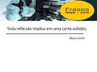 Toda reflexão implica em uma certa solidão;
Nepo.com.br
 