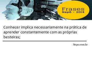 Conhecer implica necessariamente na prática de
aprender constantemente com as próprias
besteiras;
Nepo.com.br
 