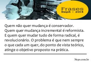 Nepo.com.br
Quem não quer mudança é conservador.
Quem quer mudança incremental é reformista.
E quem quer mudar tudo de forma radical, é
revolucionário. O problema é que nem sempre
o que cada um quer, do ponto de vista teórico,
atinge o objetivo proposto na prática.
 