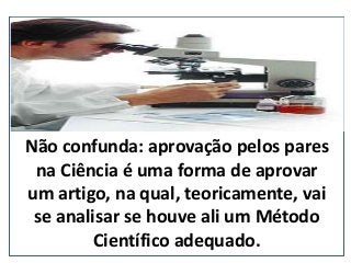 Não confunda: aprovação pelos pares
na Ciência é uma forma de aprovar
um artigo, na qual, teoricamente, vai
se analisar se houve ali um Método
Científico adequado. (nepo.com.br)
 