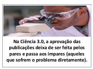 Na Ciência 3.0, a aprovação das
publicações deixa de ser feita pelos
pares e passa aos ímpares (aqueles
que sofrem o problema diretamente).
(nepo.com.br)
 