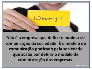 Não é a empresa que define o modelo de
comunicação da sociedade. É o modelo de
comunicação praticado pela sociedade
que acaba por definir o modelo de
administração das empresas.
(nepo.com.br)
 
