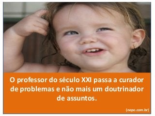 O professor do século XXI passa a curador
de problemas e não mais um doutrinador
de assuntos.
(nepo.com.br)
 