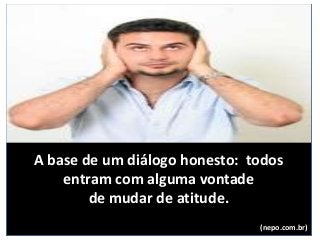 A base de um diálogo honesto: todos
entram com alguma vontade
de mudar de atitude.
(nepo.com.br)
 