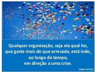 Qualquer organização, seja ela qual for,
que gaste mais do que arrecada, está indo,
ao longo do tempo,
em direção a uma crise.
(nepo.com.br)
 