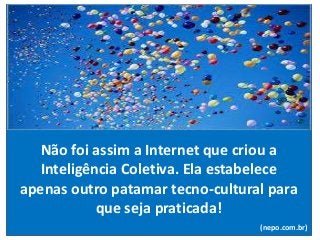 Não foi assim a Internet que criou a
Inteligência Coletiva. Ela estabelece
apenas outro patamar tecno-cultural para
que seja praticada!
(nepo.com.br)
 
