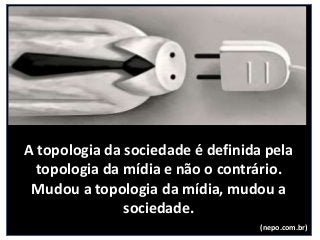 A topologia da sociedade é definida pela
topologia da mídia e não o contrário.
Mudou a topologia da mídia, mudou a
sociedade.
(nepo.com.br)
 