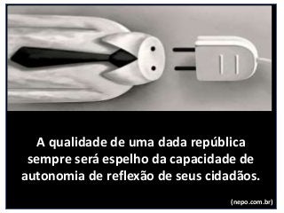 A qualidade de uma dada república
sempre será espelho da capacidade de
autonomia de reflexão de seus cidadãos.
(nepo.com.br)
 