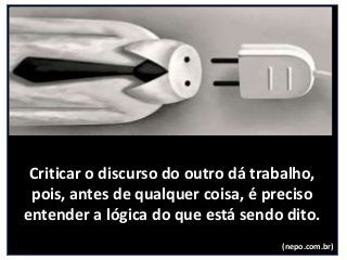 Criticar o discurso do outro dá trabalho,
pois, antes de qualquer coisa, é preciso
entender a lógica do que está sendo dito.
(nepo.com.br)
 
