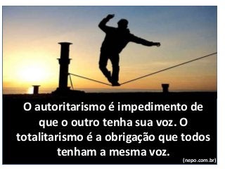 O autoritarismo é impedimento de
que o outro tenha sua voz. O
totalitarismo é a obrigação que todos
tenham a mesma voz. (nepo.com.br)
 