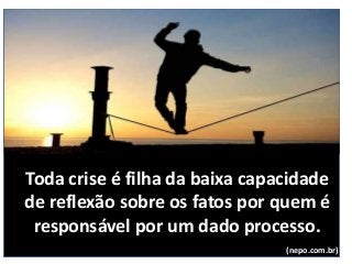 Toda crise é filha da baixa capacidade
de reflexão sobre os fatos por quem é
responsável por um dado processo.
(nepo.com.br)
 