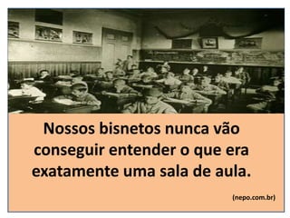 Nossos bisnetos nunca vão
conseguir entender o que era
exatamente uma sala de aula.
(nepo.com.br)
 