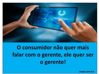 O consumidor não quer mais
falar com o gerente, ele quer ser
o gerente!
(nepo.com.br)
 