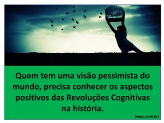 Quem tem uma visão pessimista do
mundo, precisa conhecer os aspectos
positivos das Revoluções Cognitivas
na história.
(nepo.com.br)
 