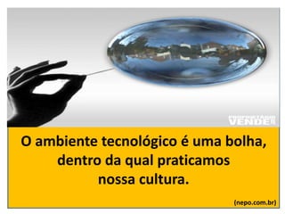O ambiente tecnológico é uma bolha,
dentro da qual praticamos
nossa cultura.
(nepo.com.br)
 