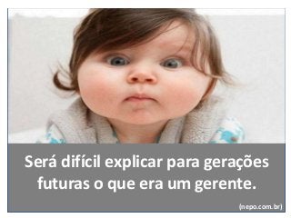 Será difícil explicar para gerações
futuras o que era um gerente.
(nepo.com.br)
 