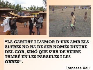 “LA CARITAT I L’AMOR D’UNS AMB ELS
ALTRES NO HA DE SER NOMÉS DINTRE
DEL COR, SINÓ QUE S’HA DE VEURE
TAMBÉ EN LES PARAULES I LES
OBRES”.
Francesc Coll
 