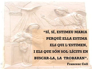 “SÍ, SÍ, ESTIMEU MARIA
PERQUÈ ELLA ESTIMA
ELS QUI L’ESTIMEN,
I ELS QUE SÓN SOL LÍCITS EN·
BUSCAR-LA, LA TROBARAN”.
Francesc Coll
 